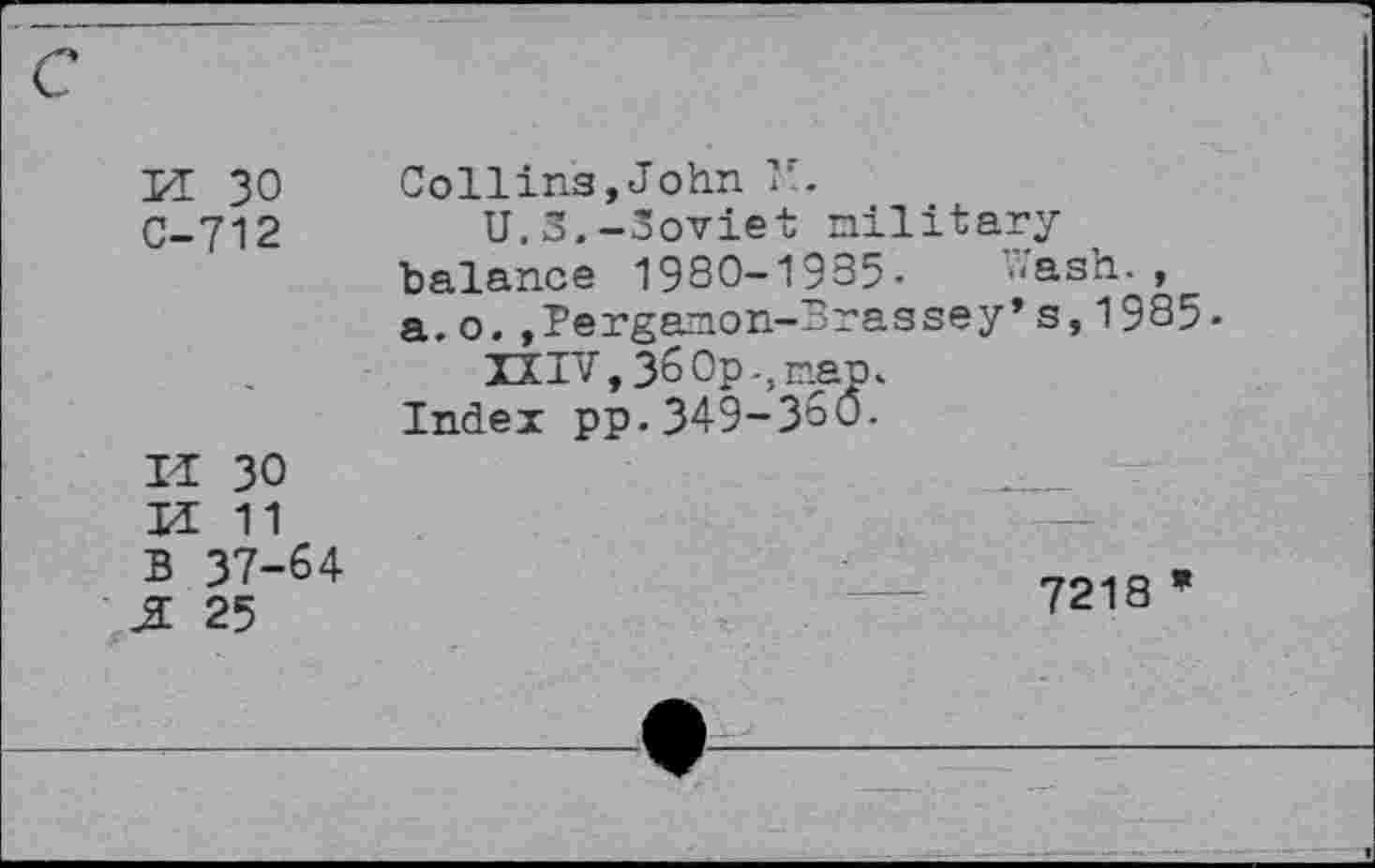 ﻿PI 30 C-712
Collins,John 1*.
U.S.-Soviet military balance 1980-1935- Wash., a.o.,Pergamon-Brassey*s,1985-
33IV, 36 Op-, man.
Index pp.349-360.
IP 30
H 11 B 37-64 j: 25
7218 *